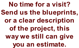No time for a visit?  Send us the blueprints,  or a clear description  of the project, this  way we still can give  you an estimate.